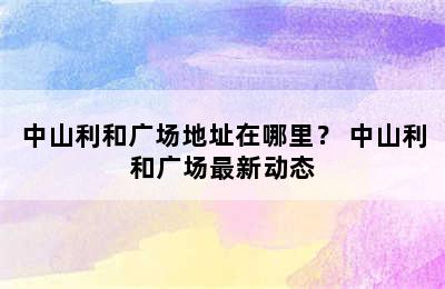 中山利和广场地址在哪里？ 中山利和广场最新动态